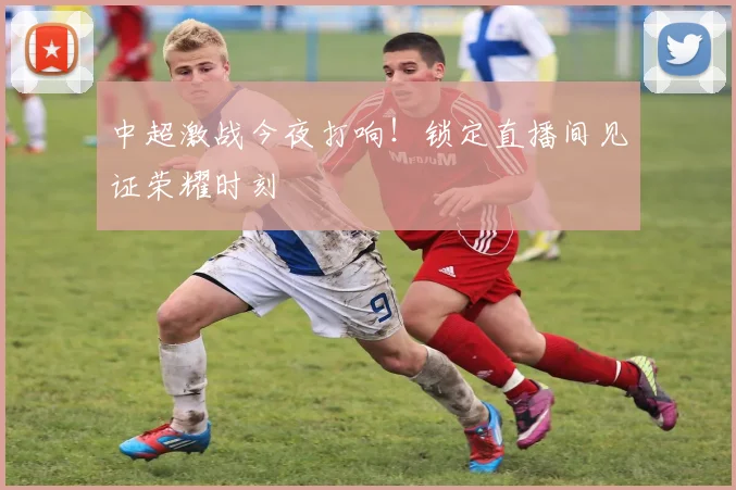 中超激战今夜打响!锁定直播间见证荣耀时刻