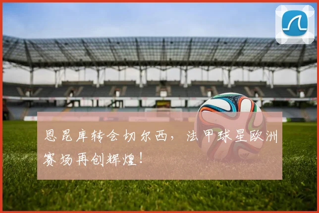 恩昆库转会切尔西,法甲球星欧洲赛场再创辉煌!