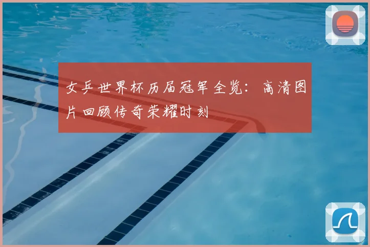 女乒世界杯历届冠军全览：高清图片回顾传奇荣耀时刻